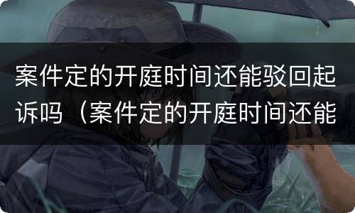 案件定的开庭时间还能驳回起诉吗（案件定的开庭时间还能驳回起诉吗）