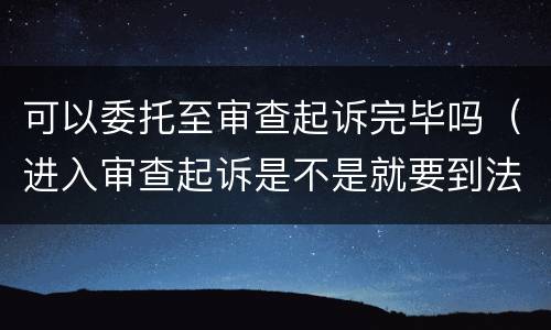 可以委托至审查起诉完毕吗（进入审查起诉是不是就要到法院了?）