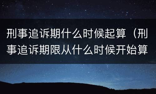 刑事追诉期什么时候起算（刑事追诉期限从什么时候开始算起）