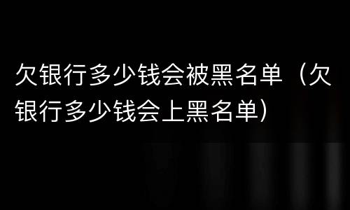 欠银行多少钱会被黑名单（欠银行多少钱会上黑名单）