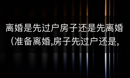 离婚是先过户房子还是先离婚（准备离婚,房子先过户还是,先离婚）