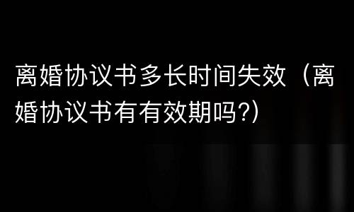 离婚协议书多长时间失效（离婚协议书有有效期吗?）