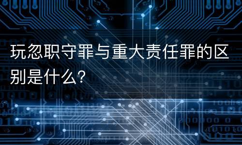 玩忽职守罪与重大责任罪的区别是什么？