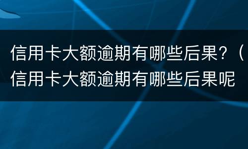 信用卡大额逾期有哪些后果?（信用卡大额逾期有哪些后果呢）