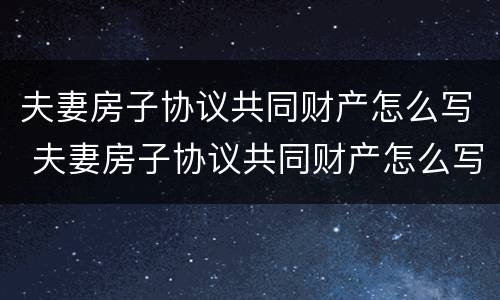 夫妻房子协议共同财产怎么写 夫妻房子协议共同财产怎么写才有效