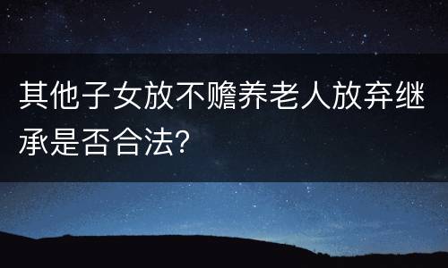 其他子女放不赡养老人放弃继承是否合法？