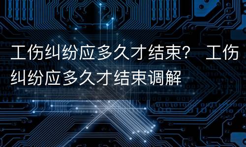 工伤纠纷应多久才结束？ 工伤纠纷应多久才结束调解