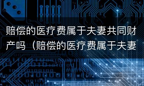 赔偿的医疗费属于夫妻共同财产吗（赔偿的医疗费属于夫妻共同财产吗）