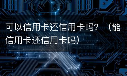 可以信用卡还信用卡吗？（能信用卡还信用卡吗）