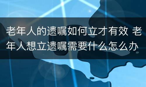 老年人的遗嘱如何立才有效 老年人想立遗嘱需要什么怎么办