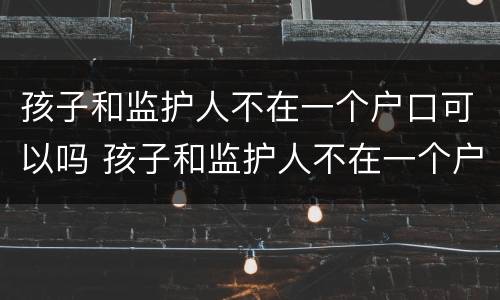 孩子和监护人不在一个户口可以吗 孩子和监护人不在一个户口本上