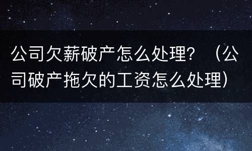 公司欠薪破产怎么处理？（公司破产拖欠的工资怎么处理）