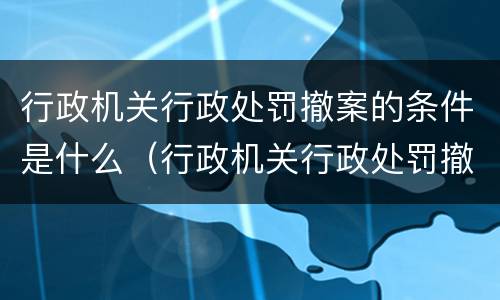 行政机关行政处罚撤案的条件是什么（行政机关行政处罚撤案的条件是什么呢）