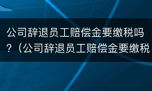 公司辞退员工赔偿金要缴税吗?（公司辞退员工赔偿金要缴税吗怎么算）