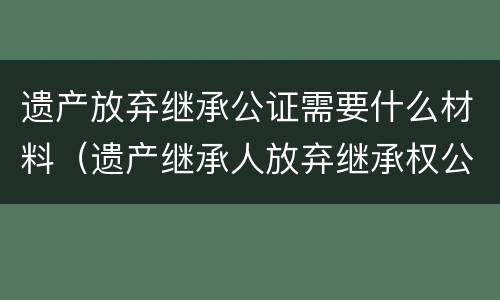 遗产放弃继承公证需要什么材料 遗产放弃继承公证需要什么材料和手续