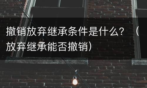 撤销放弃继承条件是什么？（放弃继承能否撤销）