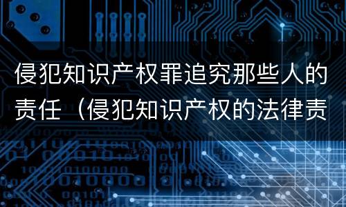 侵犯知识产权罪追究那些人的责任（侵犯知识产权的法律责任是什么）