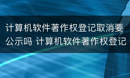 计算机软件著作权登记取消要公示吗 计算机软件著作权登记取消要公示吗知乎