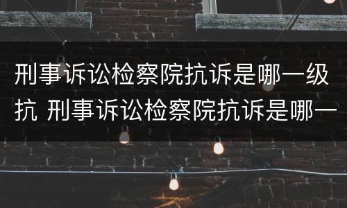 刑事诉讼检察院抗诉是哪一级抗 刑事诉讼检察院抗诉是哪一级抗诉