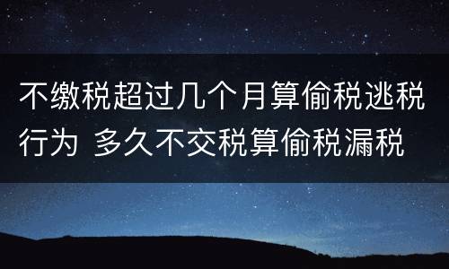 不缴税超过几个月算偷税逃税行为 多久不交税算偷税漏税