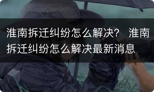 淮南拆迁纠纷怎么解决？ 淮南拆迁纠纷怎么解决最新消息