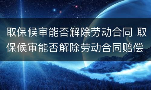 取保候审能否解除劳动合同 取保候审能否解除劳动合同赔偿