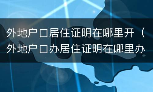 外地户口居住证明在哪里开（外地户口办居住证明在哪里办理）