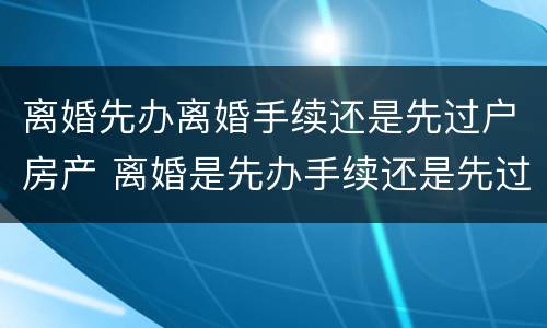 离婚先办离婚手续还是先过户房产 离婚是先办手续还是先过户房子