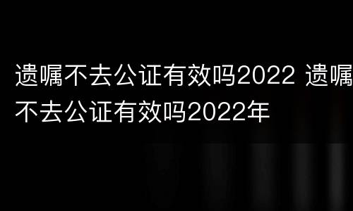 遗嘱不去公证有效吗2022 遗嘱不去公证有效吗2022年