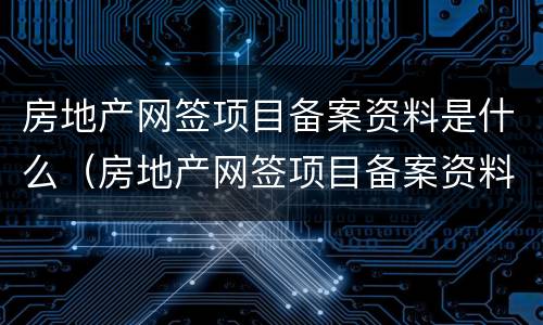 房地产网签项目备案资料是什么（房地产网签项目备案资料是什么意思）