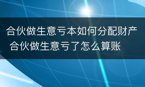 合伙做生意亏本如何分配财产 合伙做生意亏了怎么算账