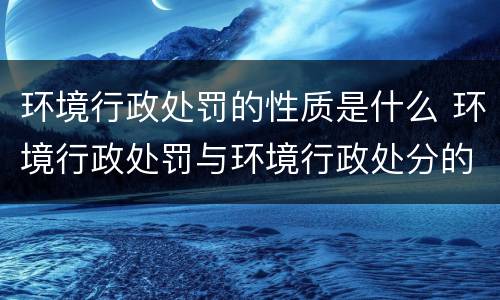 环境行政处罚的性质是什么 环境行政处罚与环境行政处分的区别是什么?