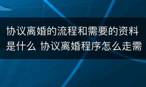 协议离婚的流程和需要的资料是什么 协议离婚程序怎么走需要什么资料