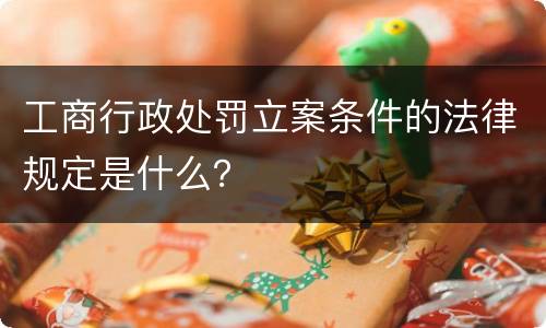 工商行政处罚立案条件的法律规定是什么？