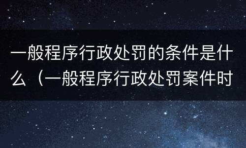 一般程序行政处罚的条件是什么（一般程序行政处罚案件时限）