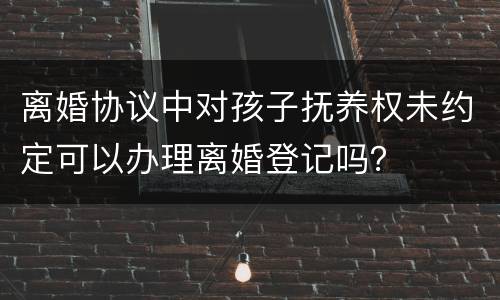 离婚协议中对孩子抚养权未约定可以办理离婚登记吗？