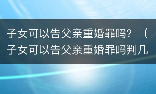 子女可以告父亲重婚罪吗？（子女可以告父亲重婚罪吗判几年）