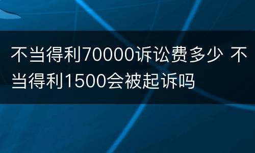 不当得利70000诉讼费多少 不当得利1500会被起诉吗