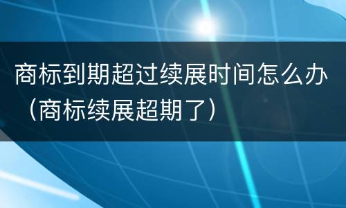 商标到期超过续展时间怎么办（商标续展超期了）