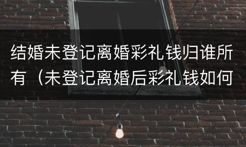 结婚未登记离婚彩礼钱归谁所有（未登记离婚后彩礼钱如何处理）