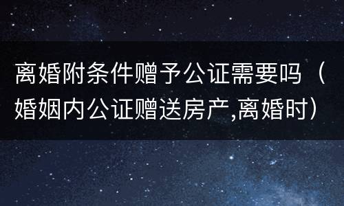 离婚附条件赠予公证需要吗（婚姻内公证赠送房产,离婚时）