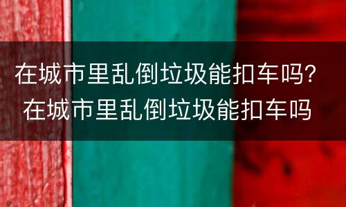 在城市里乱倒垃圾能扣车吗？ 在城市里乱倒垃圾能扣车吗