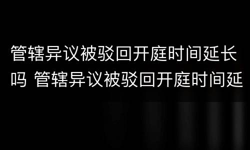 管辖异议被驳回开庭时间延长吗 管辖异议被驳回开庭时间延长吗怎么办