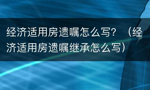 经济适用房遗嘱怎么写？（经济适用房遗嘱继承怎么写）