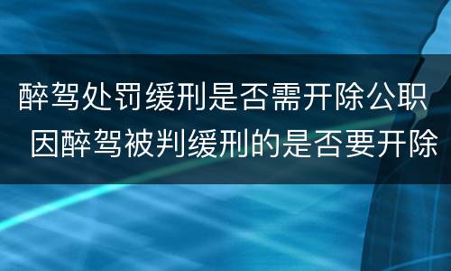 醉驾处罚缓刑是否需开除公职 因醉驾被判缓刑的是否要开除党籍