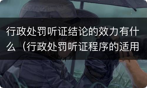 行政处罚听证结论的效力有什么（行政处罚听证程序的适用范围是如何规定的）