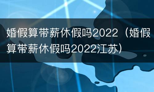 婚假算带薪休假吗2022（婚假算带薪休假吗2022江苏）