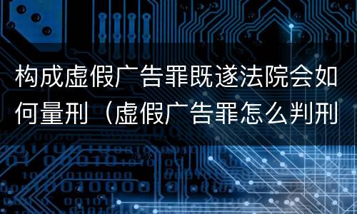 构成虚假广告罪既遂法院会如何量刑（虚假广告罪怎么判刑）