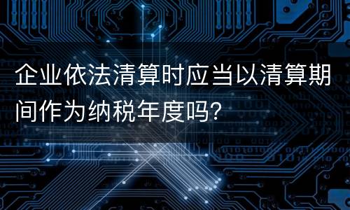 企业依法清算时应当以清算期间作为纳税年度吗？