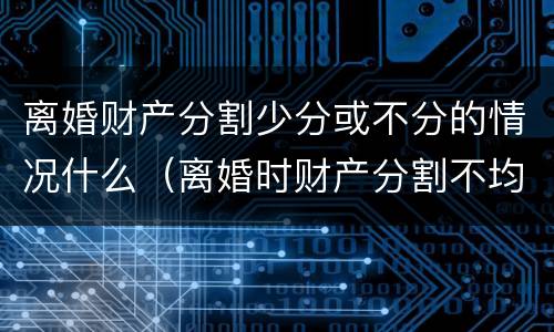 离婚财产分割少分或不分的情况什么（离婚时财产分割不均匀怎么办）